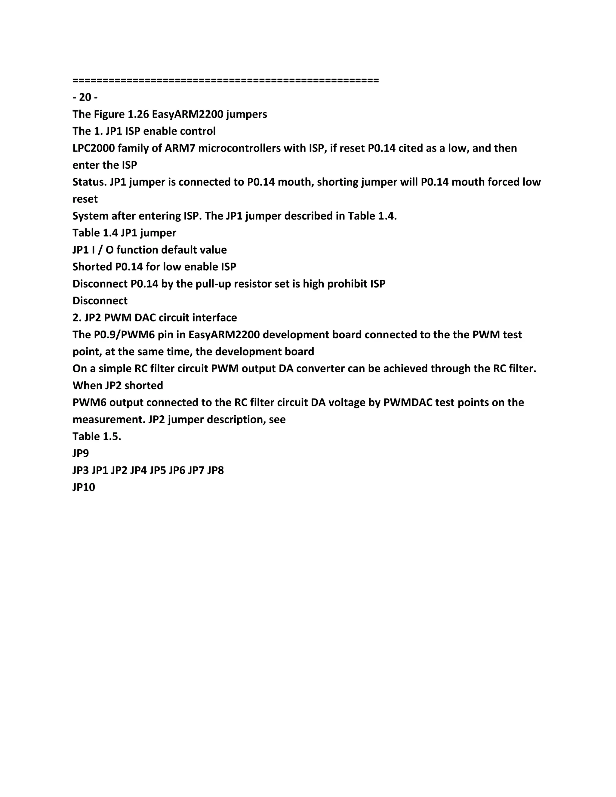 ===================================================
- 20 -
The Figure 1.26 EasyARM2200 jumpers
The 1. JP1 ISP enable control
LPC2000 family of ARM7 microcontrollers with ISP, if reset P0.14 cited as a low, and then
enter the ISP
Status. JP1 jumper is connected to P0.14 mouth, shorting jumper will P0.14 mouth forced low
reset
System after entering ISP. The JP1 jumper described in Table 1.4.
Table 1.4 JP1 jumper
JP1 I / O function default value
Shorted P0.14 for low enable ISP
Disconnect P0.14 by the pull-up resistor set is high prohibit ISP
Disconnect
2. JP2 PWM DAC circuit interface
The P0.9/PWM6 pin in EasyARM2200 development board connected to the the PWM test
point, at the same time, the development board
On a simple RC filter circuit PWM output DA converter can be achieved through the RC filter.
When JP2 shorted
PWM6 output connected to the RC filter circuit DA voltage by PWMDAC test points on the
measurement. JP2 jumper description, see
Table 1.5.
JP9
JP3 JP1 JP2 JP4 JP5 JP6 JP7 JP8
JP10
 