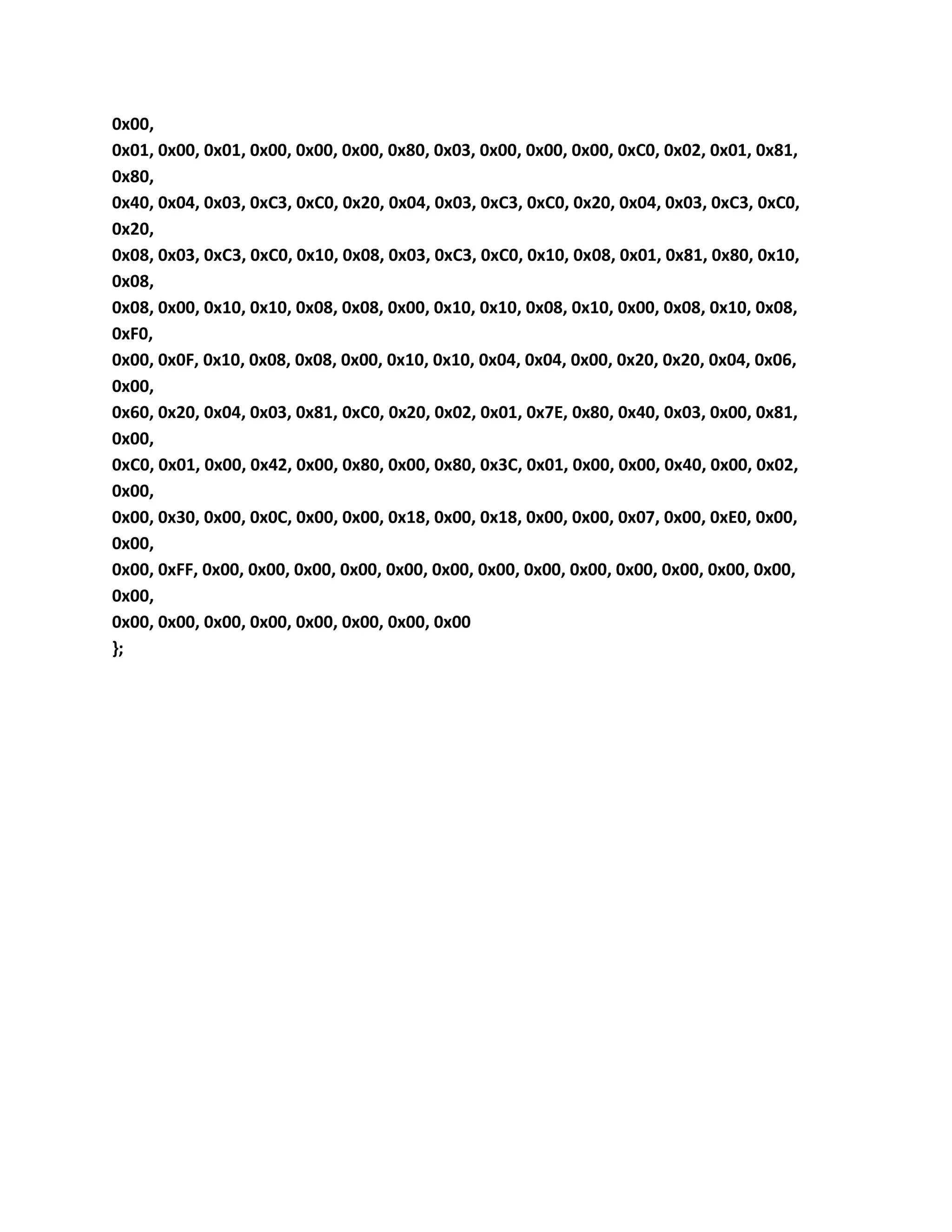 0x00,
0x01, 0x00, 0x01, 0x00, 0x00, 0x00, 0x80, 0x03, 0x00, 0x00, 0x00, 0xC0, 0x02, 0x01, 0x81,
0x80,
0x40, 0x04, 0x03, 0xC3, 0xC0, 0x20, 0x04, 0x03, 0xC3, 0xC0, 0x20, 0x04, 0x03, 0xC3, 0xC0,
0x20,
0x08, 0x03, 0xC3, 0xC0, 0x10, 0x08, 0x03, 0xC3, 0xC0, 0x10, 0x08, 0x01, 0x81, 0x80, 0x10,
0x08,
0x08, 0x00, 0x10, 0x10, 0x08, 0x08, 0x00, 0x10, 0x10, 0x08, 0x10, 0x00, 0x08, 0x10, 0x08,
0xF0,
0x00, 0x0F, 0x10, 0x08, 0x08, 0x00, 0x10, 0x10, 0x04, 0x04, 0x00, 0x20, 0x20, 0x04, 0x06,
0x00,
0x60, 0x20, 0x04, 0x03, 0x81, 0xC0, 0x20, 0x02, 0x01, 0x7E, 0x80, 0x40, 0x03, 0x00, 0x81,
0x00,
0xC0, 0x01, 0x00, 0x42, 0x00, 0x80, 0x00, 0x80, 0x3C, 0x01, 0x00, 0x00, 0x40, 0x00, 0x02,
0x00,
0x00, 0x30, 0x00, 0x0C, 0x00, 0x00, 0x18, 0x00, 0x18, 0x00, 0x00, 0x07, 0x00, 0xE0, 0x00,
0x00,
0x00, 0xFF, 0x00, 0x00, 0x00, 0x00, 0x00, 0x00, 0x00, 0x00, 0x00, 0x00, 0x00, 0x00, 0x00,
0x00,
0x00, 0x00, 0x00, 0x00, 0x00, 0x00, 0x00, 0x00
};
 