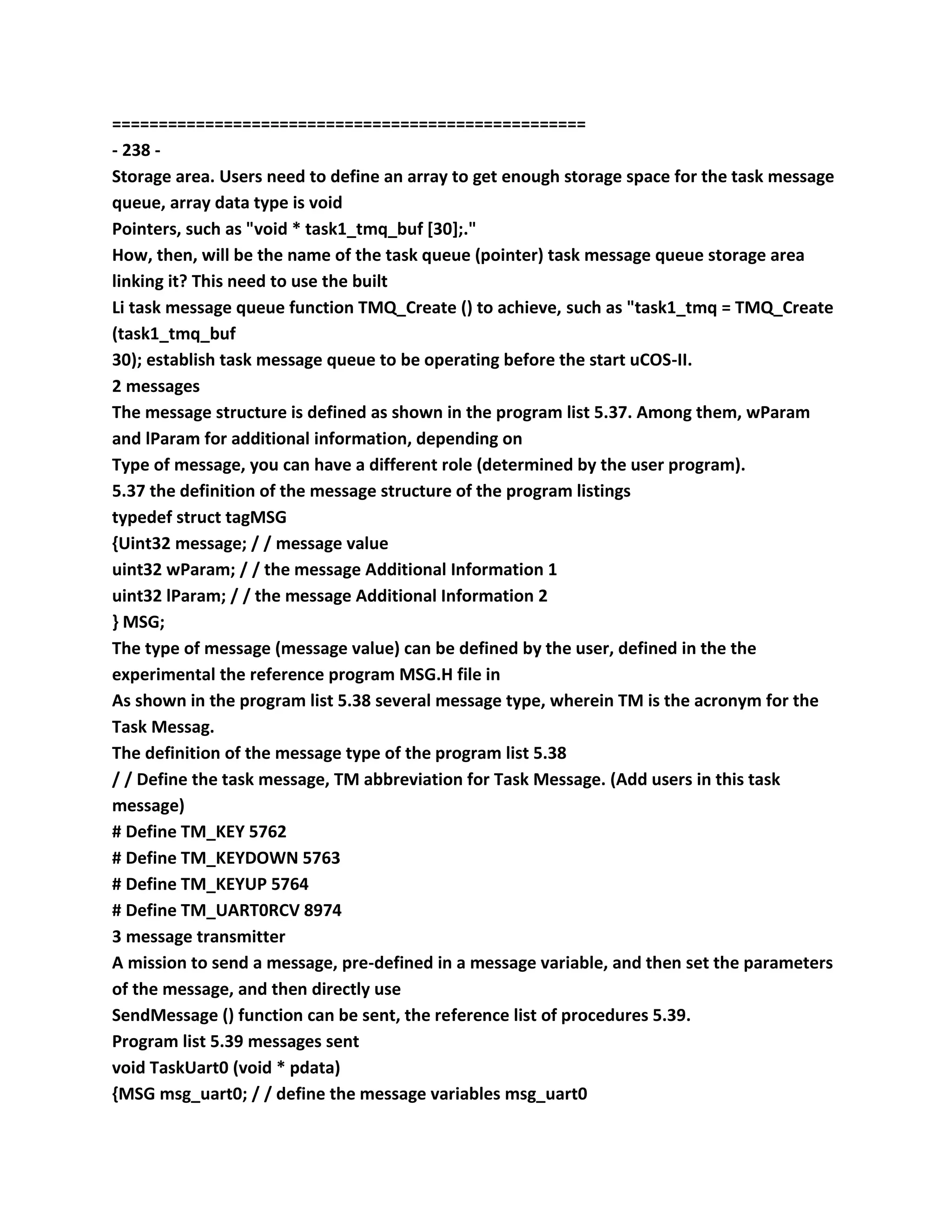 ===================================================
- 238 -
Storage area. Users need to define an array to get enough storage space for the task message
queue, array data type is void
Pointers, such as "void * task1_tmq_buf [30];."
How, then, will be the name of the task queue (pointer) task message queue storage area
linking it? This need to use the built
Li task message queue function TMQ_Create () to achieve, such as "task1_tmq = TMQ_Create
(task1_tmq_buf
30); establish task message queue to be operating before the start uCOS-II.
2 messages
The message structure is defined as shown in the program list 5.37. Among them, wParam
and lParam for additional information, depending on
Type of message, you can have a different role (determined by the user program).
5.37 the definition of the message structure of the program listings
typedef struct tagMSG
{Uint32 message; / / message value
uint32 wParam; / / the message Additional Information 1
uint32 lParam; / / the message Additional Information 2
} MSG;
The type of message (message value) can be defined by the user, defined in the the
experimental the reference program MSG.H file in
As shown in the program list 5.38 several message type, wherein TM is the acronym for the
Task Messag.
The definition of the message type of the program list 5.38
/ / Define the task message, TM abbreviation for Task Message. (Add users in this task
message)
# Define TM_KEY 5762
# Define TM_KEYDOWN 5763
# Define TM_KEYUP 5764
# Define TM_UART0RCV 8974
3 message transmitter
A mission to send a message, pre-defined in a message variable, and then set the parameters
of the message, and then directly use
SendMessage () function can be sent, the reference list of procedures 5.39.
Program list 5.39 messages sent
void TaskUart0 (void * pdata)
{MSG msg_uart0; / / define the message variables msg_uart0
 