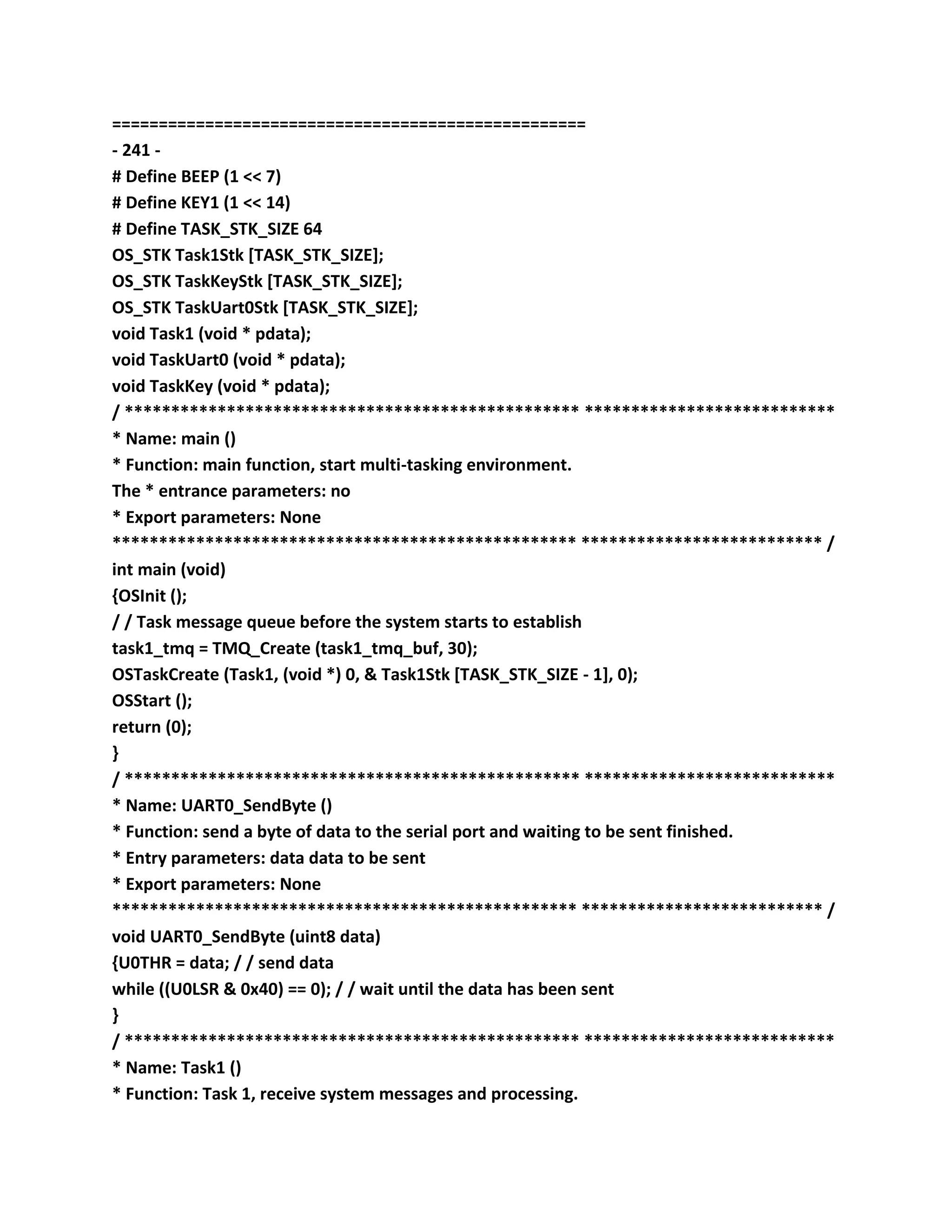 ===================================================
- 241 -
# Define BEEP (1 << 7)
# Define KEY1 (1 << 14)
# Define TASK_STK_SIZE 64
OS_STK Task1Stk [TASK_STK_SIZE];
OS_STK TaskKeyStk [TASK_STK_SIZE];
OS_STK TaskUart0Stk [TASK_STK_SIZE];
void Task1 (void * pdata);
void TaskUart0 (void * pdata);
void TaskKey (void * pdata);
/ ************************************************* ***************************
* Name: main ()
* Function: main function, start multi-tasking environment.
The * entrance parameters: no
* Export parameters: None
************************************************** ************************** /
int main (void)
{OSInit ();
/ / Task message queue before the system starts to establish
task1_tmq = TMQ_Create (task1_tmq_buf, 30);
OSTaskCreate (Task1, (void *) 0, & Task1Stk [TASK_STK_SIZE - 1], 0);
OSStart ();
return (0);
}
/ ************************************************* ***************************
* Name: UART0_SendByte ()
* Function: send a byte of data to the serial port and waiting to be sent finished.
* Entry parameters: data data to be sent
* Export parameters: None
************************************************** ************************** /
void UART0_SendByte (uint8 data)
{U0THR = data; / / send data
while ((U0LSR & 0x40) == 0); / / wait until the data has been sent
}
/ ************************************************* ***************************
* Name: Task1 ()
* Function: Task 1, receive system messages and processing.
 