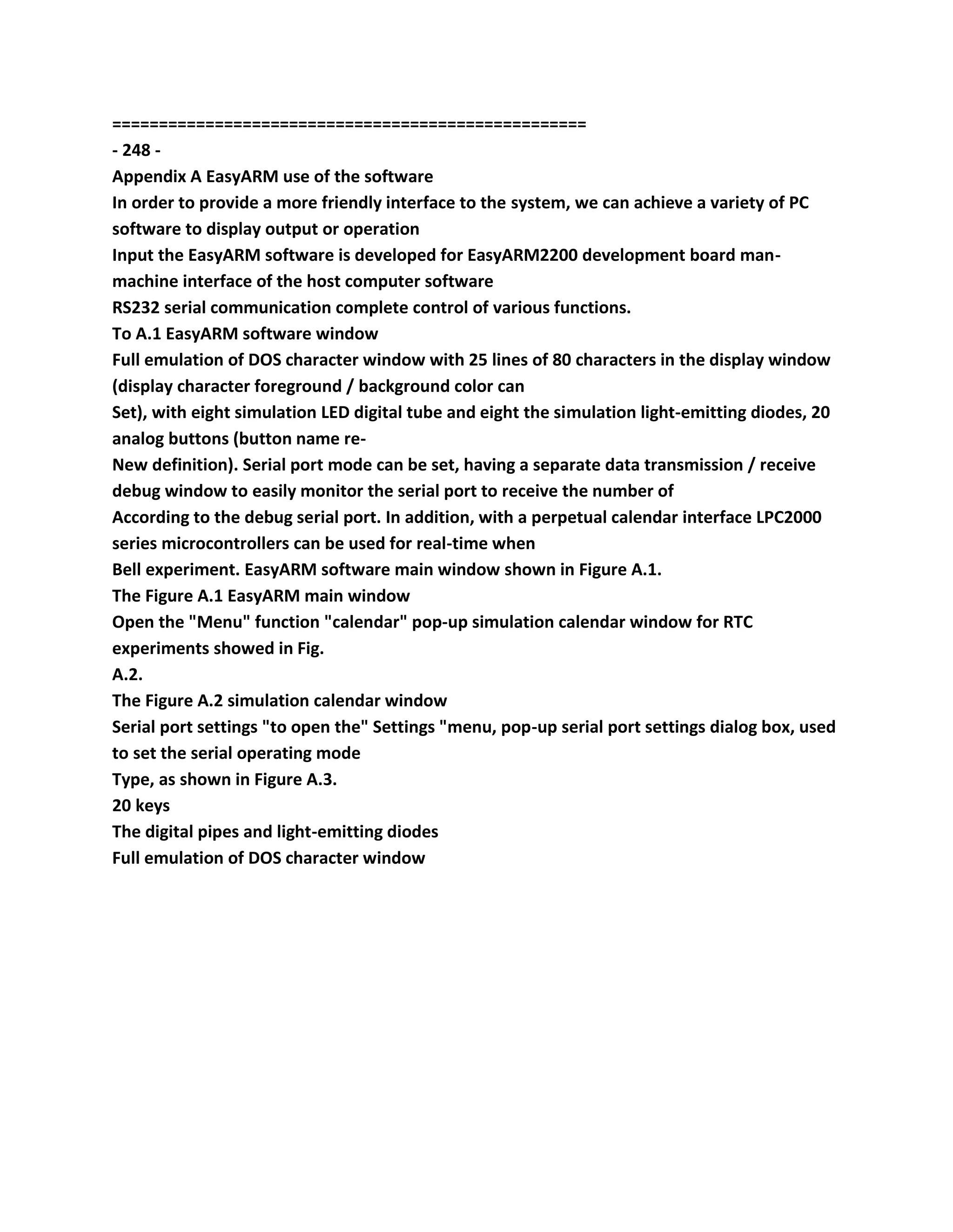 ===================================================
- 248 -
Appendix A EasyARM use of the software
In order to provide a more friendly interface to the system, we can achieve a variety of PC
software to display output or operation
Input the EasyARM software is developed for EasyARM2200 development board man-
machine interface of the host computer software
RS232 serial communication complete control of various functions.
To A.1 EasyARM software window
Full emulation of DOS character window with 25 lines of 80 characters in the display window
(display character foreground / background color can
Set), with eight simulation LED digital tube and eight the simulation light-emitting diodes, 20
analog buttons (button name re-
New definition). Serial port mode can be set, having a separate data transmission / receive
debug window to easily monitor the serial port to receive the number of
According to the debug serial port. In addition, with a perpetual calendar interface LPC2000
series microcontrollers can be used for real-time when
Bell experiment. EasyARM software main window shown in Figure A.1.
The Figure A.1 EasyARM main window
Open the "Menu" function "calendar" pop-up simulation calendar window for RTC
experiments showed in Fig.
A.2.
The Figure A.2 simulation calendar window
Serial port settings "to open the" Settings "menu, pop-up serial port settings dialog box, used
to set the serial operating mode
Type, as shown in Figure A.3.
20 keys
The digital pipes and light-emitting diodes
Full emulation of DOS character window
 