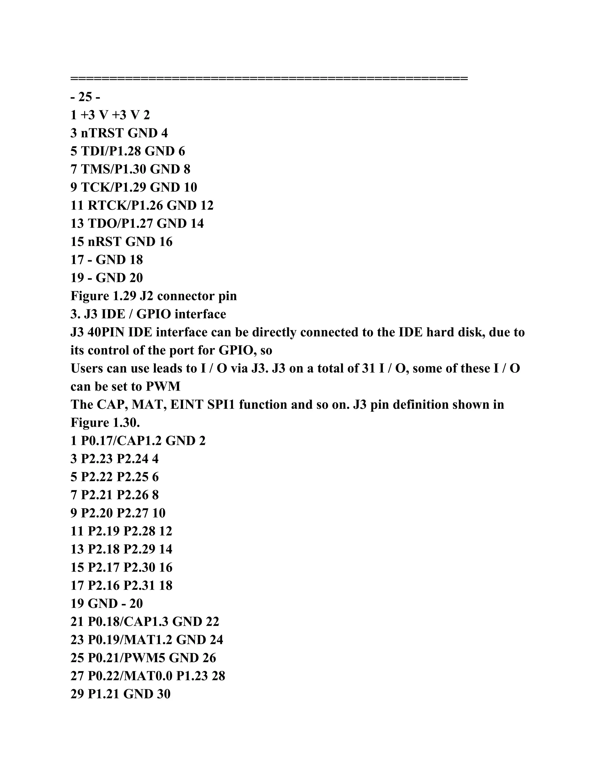 ===================================================
- 25 -
1 +3 V +3 V 2
3 nTRST GND 4
5 TDI/P1.28 GND 6
7 TMS/P1.30 GND 8
9 TCK/P1.29 GND 10
11 RTCK/P1.26 GND 12
13 TDO/P1.27 GND 14
15 nRST GND 16
17 - GND 18
19 - GND 20
Figure 1.29 J2 connector pin
3. J3 IDE / GPIO interface
J3 40PIN IDE interface can be directly connected to the IDE hard disk, due to
its control of the port for GPIO, so
Users can use leads to I / O via J3. J3 on a total of 31 I / O, some of these I / O
can be set to PWM
The CAP, MAT, EINT SPI1 function and so on. J3 pin definition shown in
Figure 1.30.
1 P0.17/CAP1.2 GND 2
3 P2.23 P2.24 4
5 P2.22 P2.25 6
7 P2.21 P2.26 8
9 P2.20 P2.27 10
11 P2.19 P2.28 12
13 P2.18 P2.29 14
15 P2.17 P2.30 16
17 P2.16 P2.31 18
19 GND - 20
21 P0.18/CAP1.3 GND 22
23 P0.19/MAT1.2 GND 24
25 P0.21/PWM5 GND 26
27 P0.22/MAT0.0 P1.23 28
29 P1.21 GND 30
 