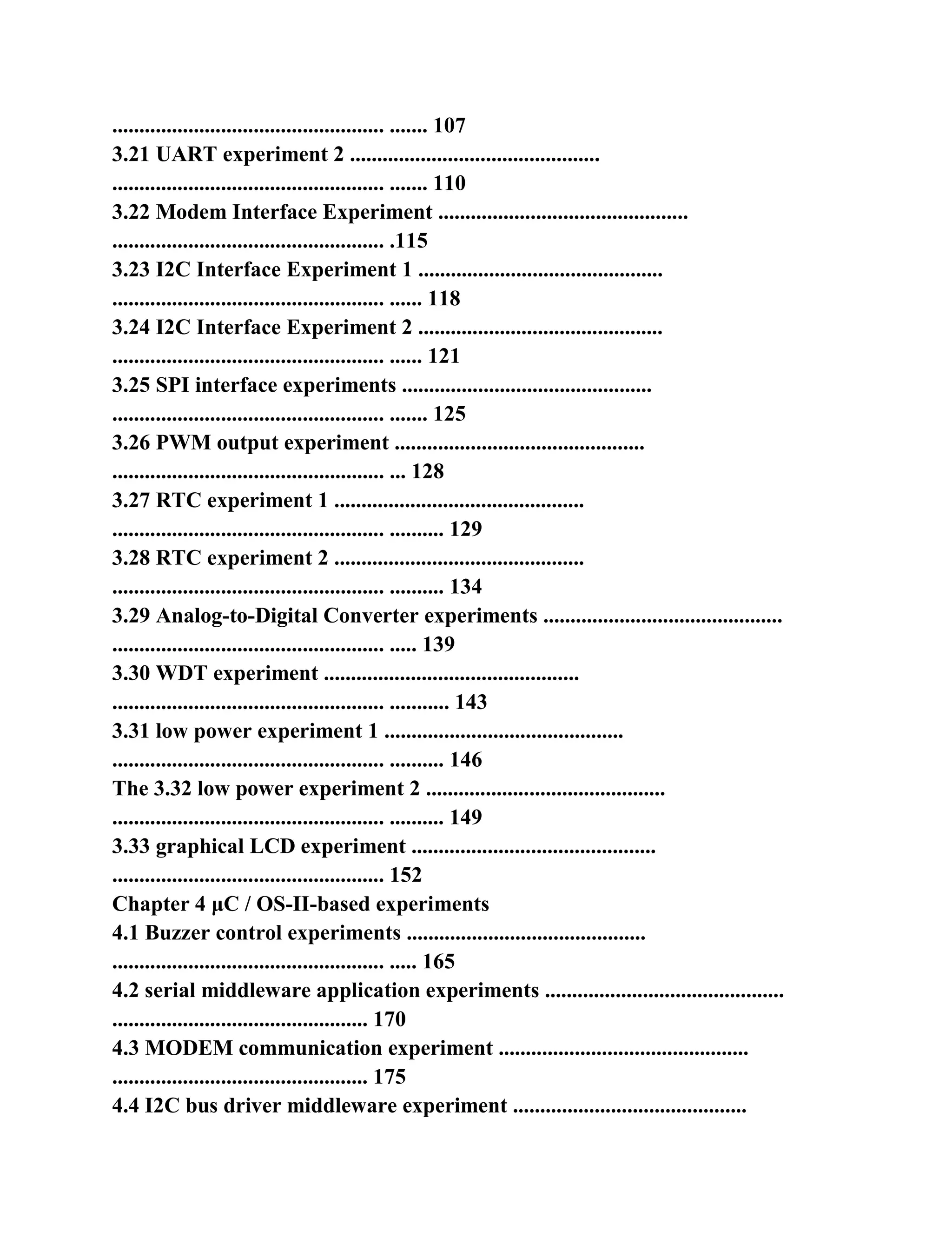 .................................................. ....... 107
3.21 UART experiment 2 ..............................................
.................................................. ....... 110
3.22 Modem Interface Experiment ..............................................
.................................................. .115
3.23 I2C Interface Experiment 1 .............................................
.................................................. ...... 118
3.24 I2C Interface Experiment 2 .............................................
.................................................. ...... 121
3.25 SPI interface experiments ..............................................
.................................................. ....... 125
3.26 PWM output experiment ..............................................
.................................................. ... 128
3.27 RTC experiment 1 ..............................................
.................................................. .......... 129
3.28 RTC experiment 2 ..............................................
.................................................. .......... 134
3.29 Analog-to-Digital Converter experiments ............................................
.................................................. ..... 139
3.30 WDT experiment ...............................................
.................................................. ........... 143
3.31 low power experiment 1 ............................................
.................................................. .......... 146
The 3.32 low power experiment 2 ............................................
.................................................. .......... 149
3.33 graphical LCD experiment .............................................
.................................................. 152
Chapter 4 μC / OS-II-based experiments
4.1 Buzzer control experiments ............................................
.................................................. ..... 165
4.2 serial middleware application experiments ............................................
............................................... 170
4.3 MODEM communication experiment ..............................................
............................................... 175
4.4 I2C bus driver middleware experiment ...........................................
 