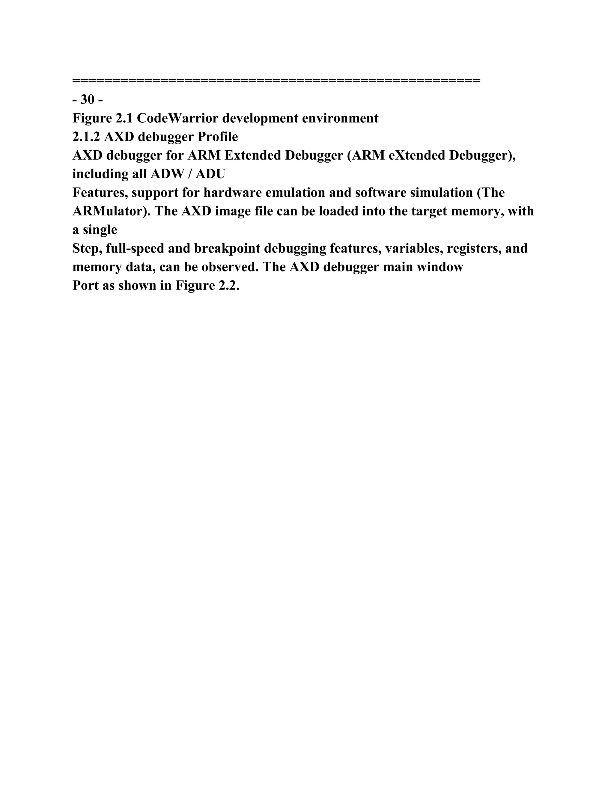 ===================================================
- 30 -
Figure 2.1 CodeWarrior development environment
2.1.2 AXD debugger Profile
AXD debugger for ARM Extended Debugger (ARM eXtended Debugger),
including all ADW / ADU
Features, support for hardware emulation and software simulation (The
ARMulator). The AXD image file can be loaded into the target memory, with
a single
Step, full-speed and breakpoint debugging features, variables, registers, and
memory data, can be observed. The AXD debugger main window
Port as shown in Figure 2.2.
 