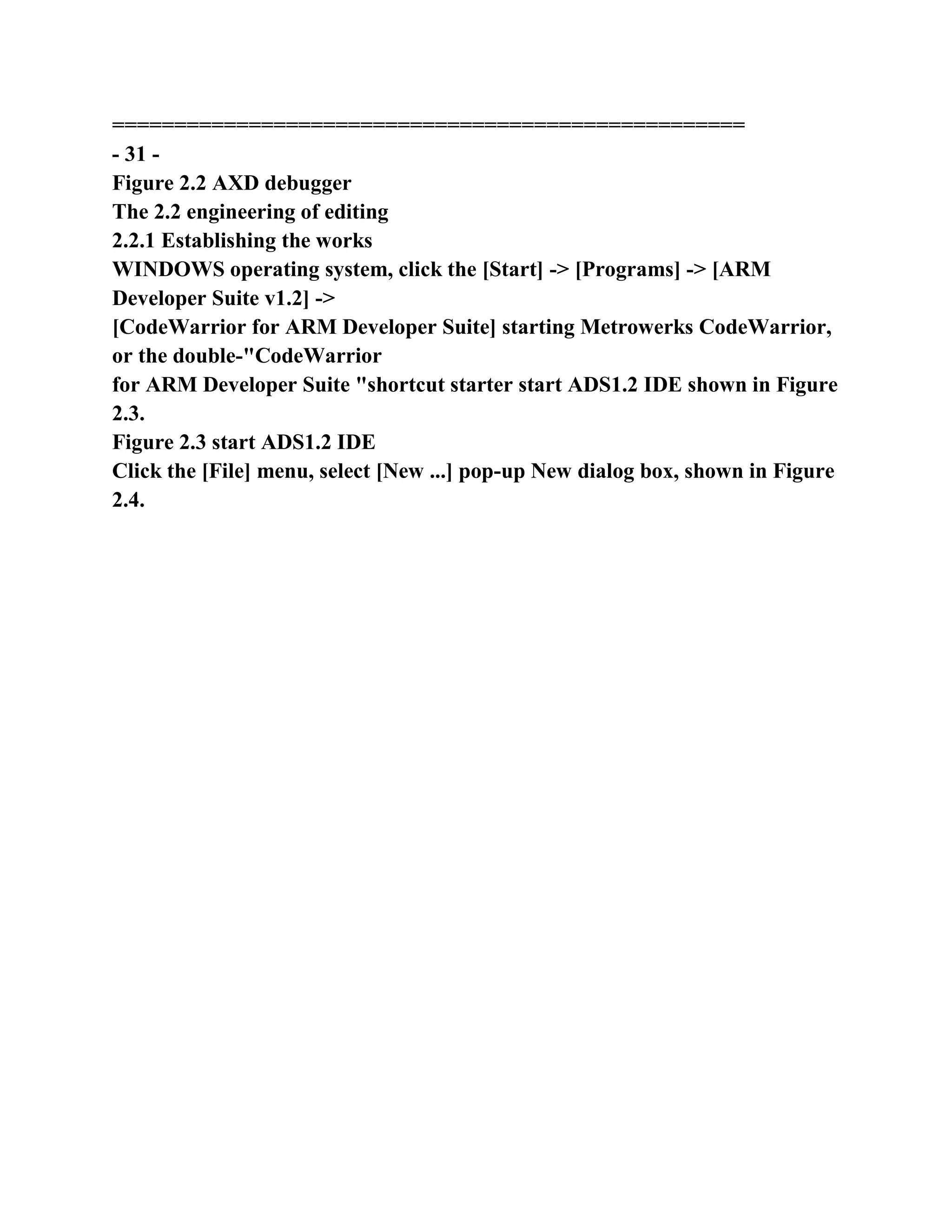 ===================================================
- 31 -
Figure 2.2 AXD debugger
The 2.2 engineering of editing
2.2.1 Establishing the works
WINDOWS operating system, click the [Start] -> [Programs] -> [ARM
Developer Suite v1.2] ->
[CodeWarrior for ARM Developer Suite] starting Metrowerks CodeWarrior,
or the double-"CodeWarrior
for ARM Developer Suite "shortcut starter start ADS1.2 IDE shown in Figure
2.3.
Figure 2.3 start ADS1.2 IDE
Click the [File] menu, select [New ...] pop-up New dialog box, shown in Figure
2.4.
 
