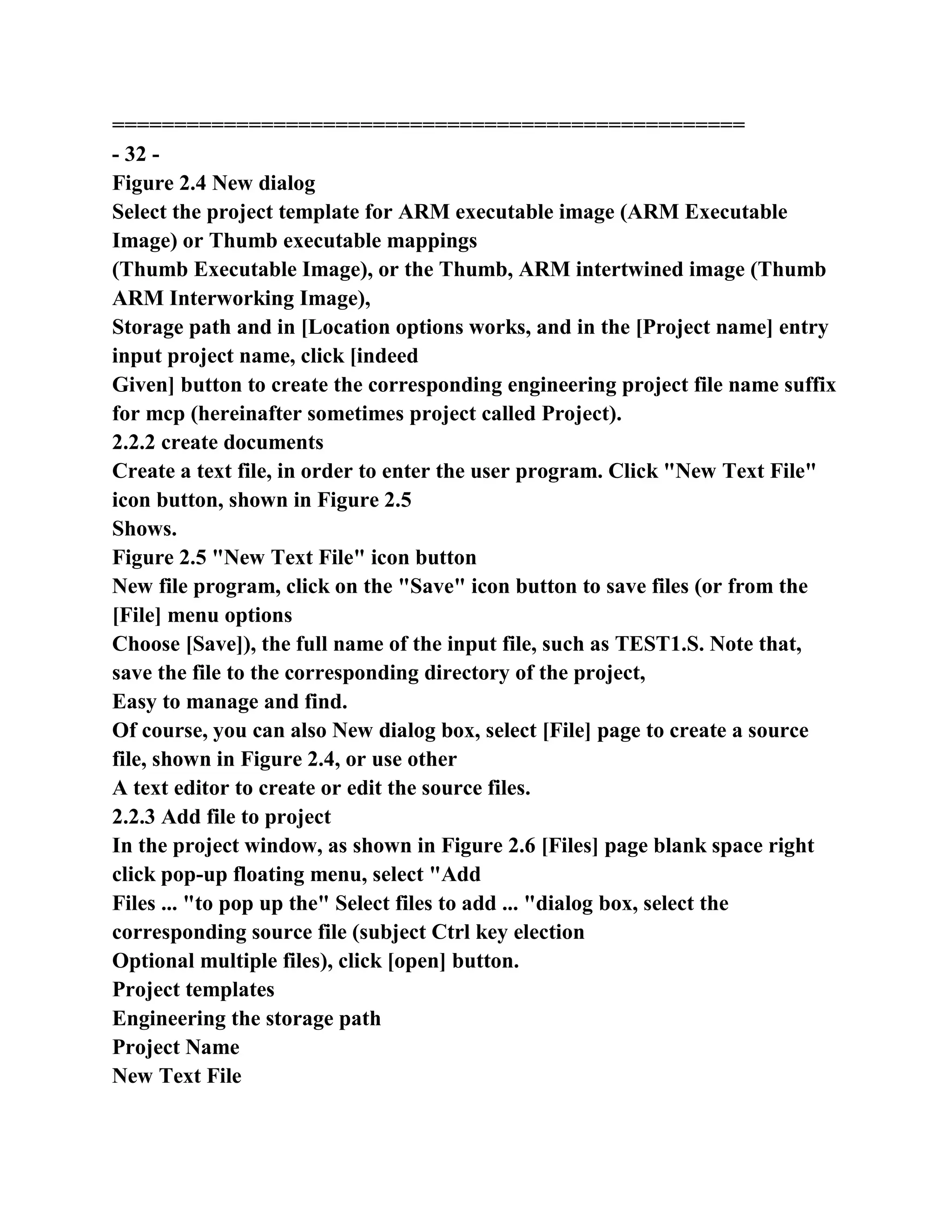 ===================================================
- 32 -
Figure 2.4 New dialog
Select the project template for ARM executable image (ARM Executable
Image) or Thumb executable mappings
(Thumb Executable Image), or the Thumb, ARM intertwined image (Thumb
ARM Interworking Image),
Storage path and in [Location options works, and in the [Project name] entry
input project name, click [indeed
Given] button to create the corresponding engineering project file name suffix
for mcp (hereinafter sometimes project called Project).
2.2.2 create documents
Create a text file, in order to enter the user program. Click "New Text File"
icon button, shown in Figure 2.5
Shows.
Figure 2.5 "New Text File" icon button
New file program, click on the "Save" icon button to save files (or from the
[File] menu options
Choose [Save]), the full name of the input file, such as TEST1.S. Note that,
save the file to the corresponding directory of the project,
Easy to manage and find.
Of course, you can also New dialog box, select [File] page to create a source
file, shown in Figure 2.4, or use other
A text editor to create or edit the source files.
2.2.3 Add file to project
In the project window, as shown in Figure 2.6 [Files] page blank space right
click pop-up floating menu, select "Add
Files ... "to pop up the" Select files to add ... "dialog box, select the
corresponding source file (subject Ctrl key election
Optional multiple files), click [open] button.
Project templates
Engineering the storage path
Project Name
New Text File
 