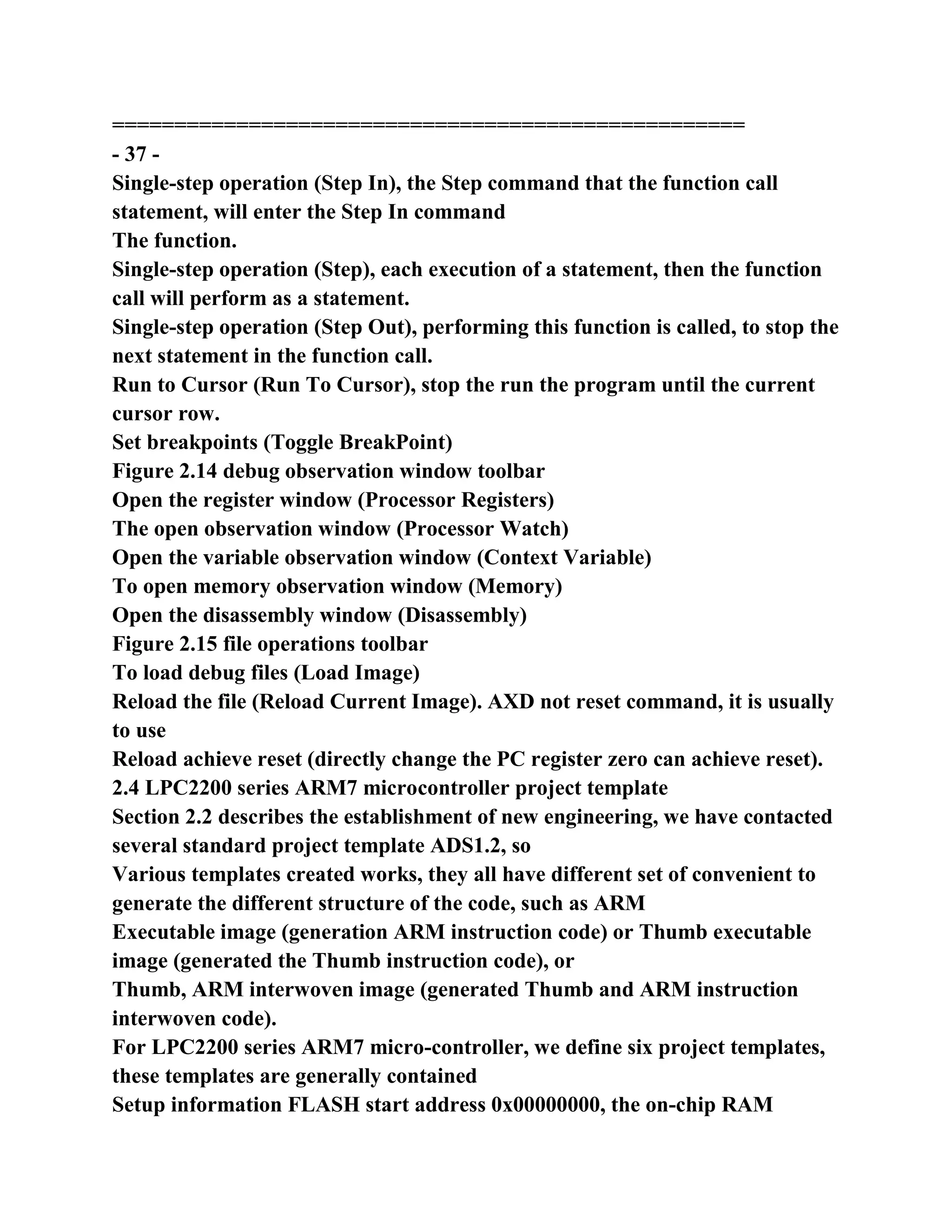 ===================================================
- 37 -
Single-step operation (Step In), the Step command that the function call
statement, will enter the Step In command
The function.
Single-step operation (Step), each execution of a statement, then the function
call will perform as a statement.
Single-step operation (Step Out), performing this function is called, to stop the
next statement in the function call.
Run to Cursor (Run To Cursor), stop the run the program until the current
cursor row.
Set breakpoints (Toggle BreakPoint)
Figure 2.14 debug observation window toolbar
Open the register window (Processor Registers)
The open observation window (Processor Watch)
Open the variable observation window (Context Variable)
To open memory observation window (Memory)
Open the disassembly window (Disassembly)
Figure 2.15 file operations toolbar
To load debug files (Load Image)
Reload the file (Reload Current Image). AXD not reset command, it is usually
to use
Reload achieve reset (directly change the PC register zero can achieve reset).
2.4 LPC2200 series ARM7 microcontroller project template
Section 2.2 describes the establishment of new engineering, we have contacted
several standard project template ADS1.2, so
Various templates created works, they all have different set of convenient to
generate the different structure of the code, such as ARM
Executable image (generation ARM instruction code) or Thumb executable
image (generated the Thumb instruction code), or
Thumb, ARM interwoven image (generated Thumb and ARM instruction
interwoven code).
For LPC2200 series ARM7 micro-controller, we define six project templates,
these templates are generally contained
Setup information FLASH start address 0x00000000, the on-chip RAM
 