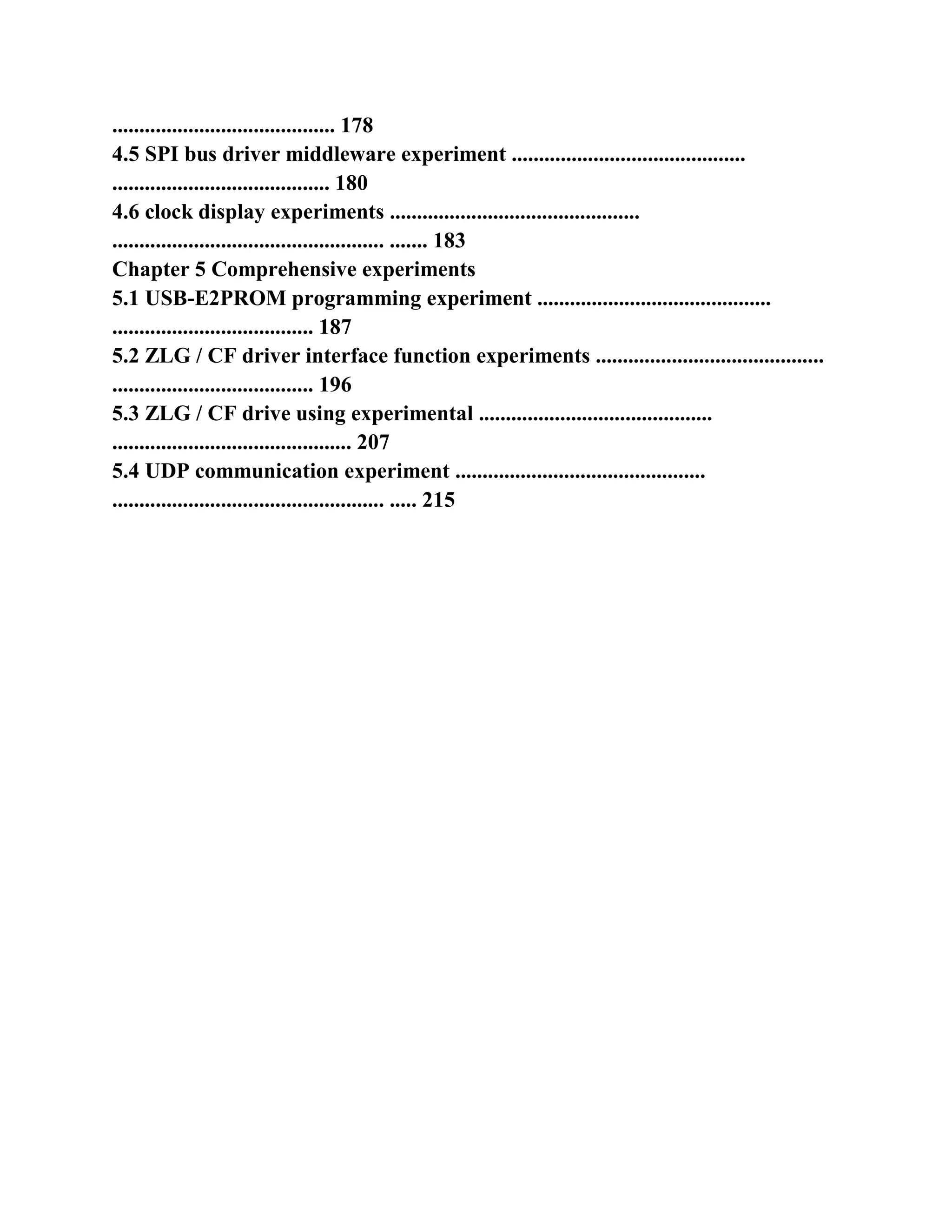 ......................................... 178
4.5 SPI bus driver middleware experiment ...........................................
........................................ 180
4.6 clock display experiments ..............................................
.................................................. ....... 183
Chapter 5 Comprehensive experiments
5.1 USB-E2PROM programming experiment ...........................................
..................................... 187
5.2 ZLG / CF driver interface function experiments ..........................................
..................................... 196
5.3 ZLG / CF drive using experimental ...........................................
............................................ 207
5.4 UDP communication experiment ..............................................
.................................................. ..... 215
 