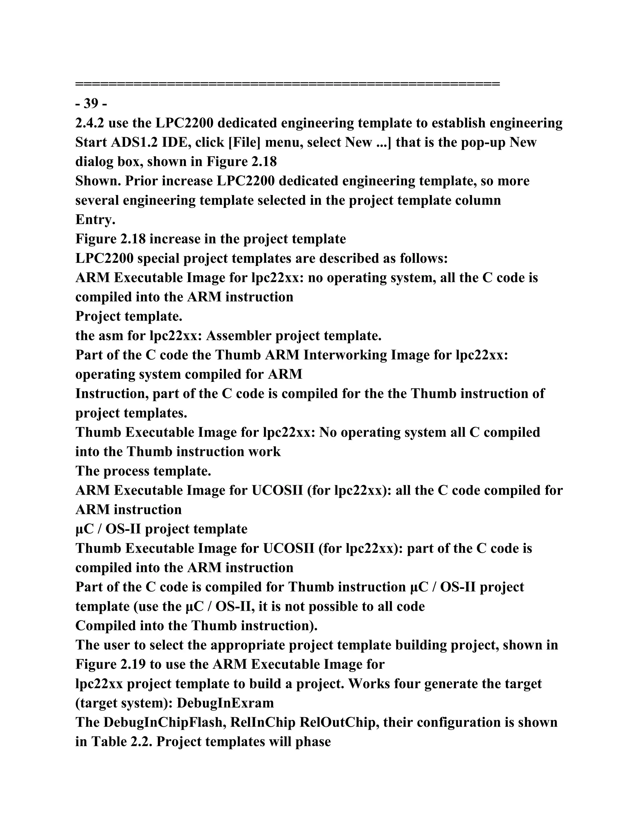 ===================================================
- 39 -
2.4.2 use the LPC2200 dedicated engineering template to establish engineering
Start ADS1.2 IDE, click [File] menu, select New ...] that is the pop-up New
dialog box, shown in Figure 2.18
Shown. Prior increase LPC2200 dedicated engineering template, so more
several engineering template selected in the project template column
Entry.
Figure 2.18 increase in the project template
LPC2200 special project templates are described as follows:
ARM Executable Image for lpc22xx: no operating system, all the C code is
compiled into the ARM instruction
Project template.
the asm for lpc22xx: Assembler project template.
Part of the C code the Thumb ARM Interworking Image for lpc22xx:
operating system compiled for ARM
Instruction, part of the C code is compiled for the the Thumb instruction of
project templates.
Thumb Executable Image for lpc22xx: No operating system all C compiled
into the Thumb instruction work
The process template.
ARM Executable Image for UCOSII (for lpc22xx): all the C code compiled for
ARM instruction
μC / OS-II project template
Thumb Executable Image for UCOSII (for lpc22xx): part of the C code is
compiled into the ARM instruction
Part of the C code is compiled for Thumb instruction μC / OS-II project
template (use the μC / OS-II, it is not possible to all code
Compiled into the Thumb instruction).
The user to select the appropriate project template building project, shown in
Figure 2.19 to use the ARM Executable Image for
lpc22xx project template to build a project. Works four generate the target
(target system): DebugInExram
The DebugInChipFlash, RelInChip RelOutChip, their configuration is shown
in Table 2.2. Project templates will phase
 