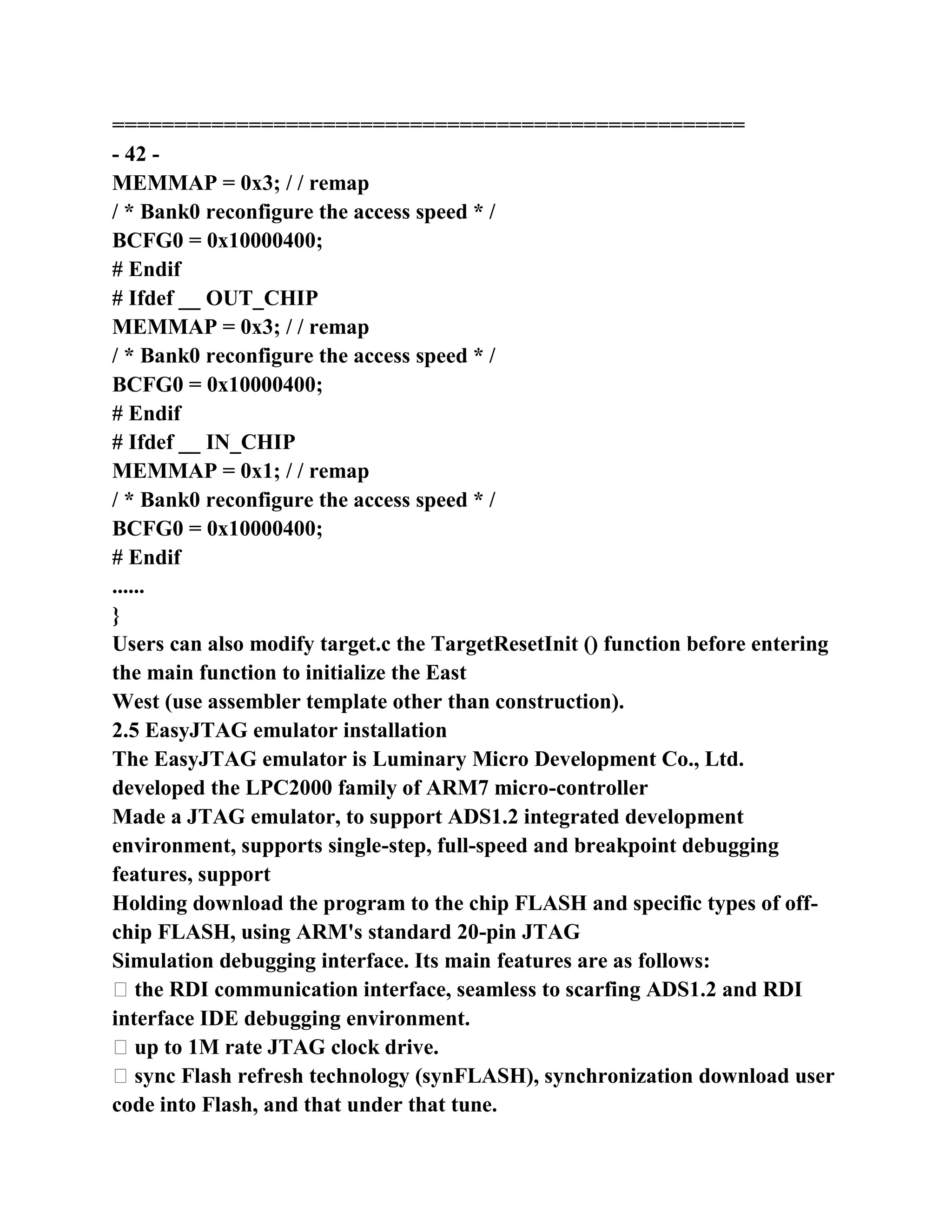===================================================
- 42 -
MEMMAP = 0x3; / / remap
/ * Bank0 reconfigure the access speed * /
BCFG0 = 0x10000400;
# Endif
# Ifdef __ OUT_CHIP
MEMMAP = 0x3; / / remap
/ * Bank0 reconfigure the access speed * /
BCFG0 = 0x10000400;
# Endif
# Ifdef __ IN_CHIP
MEMMAP = 0x1; / / remap
/ * Bank0 reconfigure the access speed * /
BCFG0 = 0x10000400;
# Endif
......
}
Users can also modify target.c the TargetResetInit () function before entering
the main function to initialize the East
West (use assembler template other than construction).
2.5 EasyJTAG emulator installation
The EasyJTAG emulator is Luminary Micro Development Co., Ltd.
developed the LPC2000 family of ARM7 micro-controller
Made a JTAG emulator, to support ADS1.2 integrated development
environment, supports single-step, full-speed and breakpoint debugging
features, support
Holding download the program to the chip FLASH and specific types of off-
chip FLASH, using ARM's standard 20-pin JTAG
Simulation debugging interface. Its main features are as follows:
� the RDI communication interface, seamless to scarfing ADS1.2 and RDI
interface IDE debugging environment.
� up to 1M rate JTAG clock drive.
� sync Flash refresh technology (synFLASH), synchronization download user
code into Flash, and that under that tune.
 
