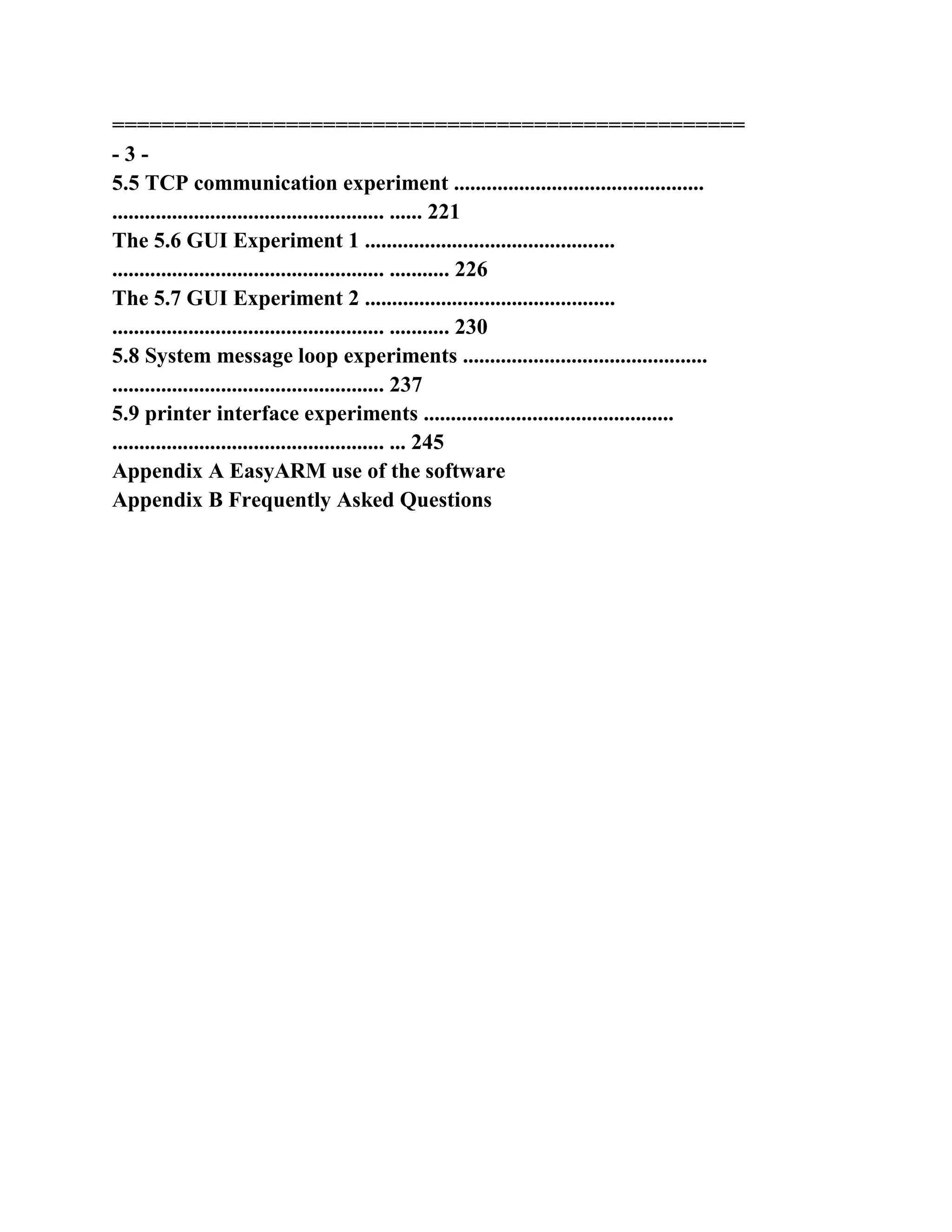 ===================================================
- 3 -
5.5 TCP communication experiment ..............................................
.................................................. ...... 221
The 5.6 GUI Experiment 1 ..............................................
.................................................. ........... 226
The 5.7 GUI Experiment 2 ..............................................
.................................................. ........... 230
5.8 System message loop experiments .............................................
.................................................. 237
5.9 printer interface experiments ..............................................
.................................................. ... 245
Appendix A EasyARM use of the software
Appendix B Frequently Asked Questions
 