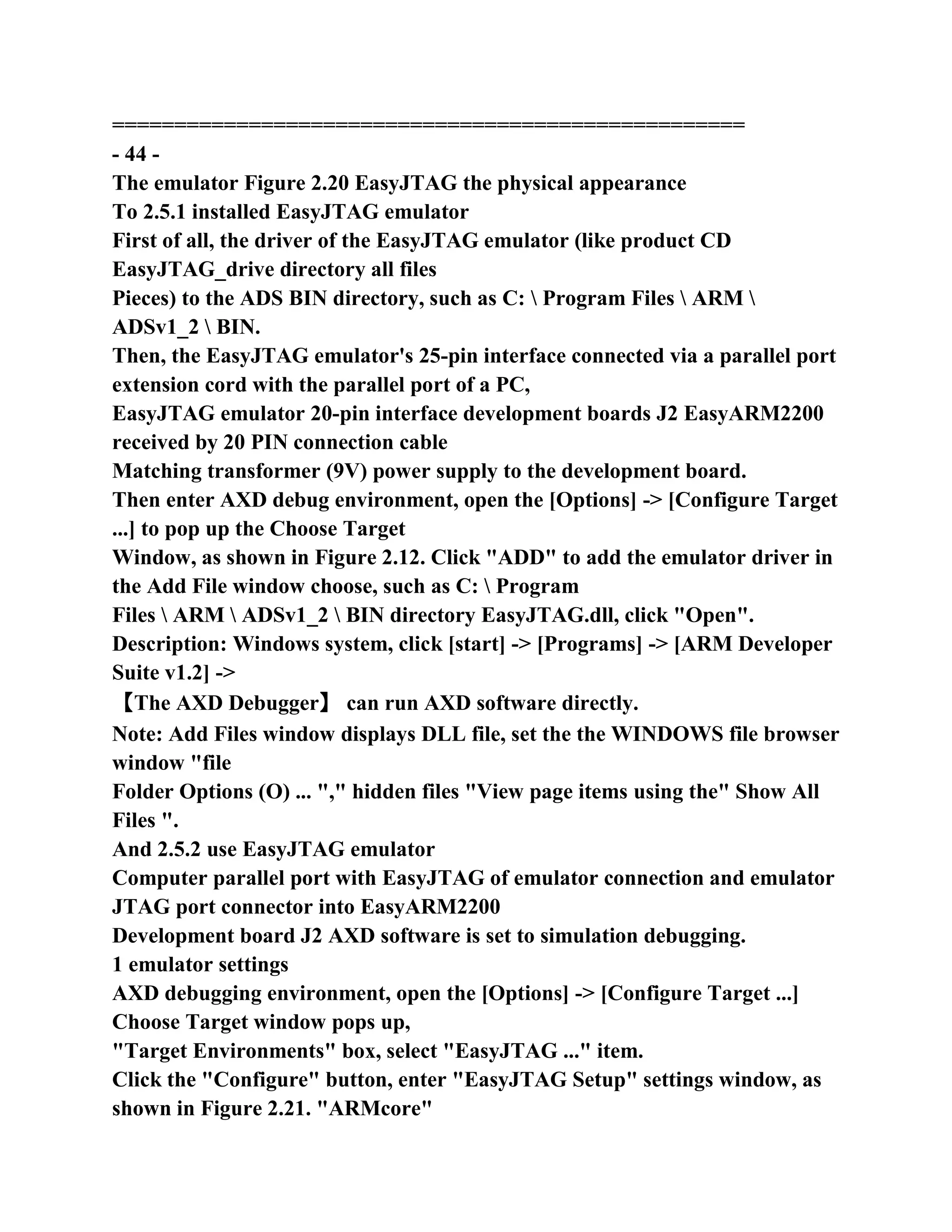 ===================================================
- 44 -
The emulator Figure 2.20 EasyJTAG the physical appearance
To 2.5.1 installed EasyJTAG emulator
First of all, the driver of the EasyJTAG emulator (like product CD
EasyJTAG_drive directory all files
Pieces) to the ADS BIN directory, such as C:  Program Files  ARM 
ADSv1_2  BIN.
Then, the EasyJTAG emulator's 25-pin interface connected via a parallel port
extension cord with the parallel port of a PC,
EasyJTAG emulator 20-pin interface development boards J2 EasyARM2200
received by 20 PIN connection cable
Matching transformer (9V) power supply to the development board.
Then enter AXD debug environment, open the [Options] -> [Configure Target
...] to pop up the Choose Target
Window, as shown in Figure 2.12. Click "ADD" to add the emulator driver in
the Add File window choose, such as C:  Program
Files  ARM  ADSv1_2  BIN directory EasyJTAG.dll, click "Open".
Description: Windows system, click [start] -> [Programs] -> [ARM Developer
Suite v1.2] ->
【The AXD Debugger】 can run AXD software directly.
Note: Add Files window displays DLL file, set the the WINDOWS file browser
window "file
Folder Options (O) ... "," hidden files "View page items using the" Show All
Files ".
And 2.5.2 use EasyJTAG emulator
Computer parallel port with EasyJTAG of emulator connection and emulator
JTAG port connector into EasyARM2200
Development board J2 AXD software is set to simulation debugging.
1 emulator settings
AXD debugging environment, open the [Options] -> [Configure Target ...]
Choose Target window pops up,
"Target Environments" box, select "EasyJTAG ..." item.
Click the "Configure" button, enter "EasyJTAG Setup" settings window, as
shown in Figure 2.21. "ARMcore"
 