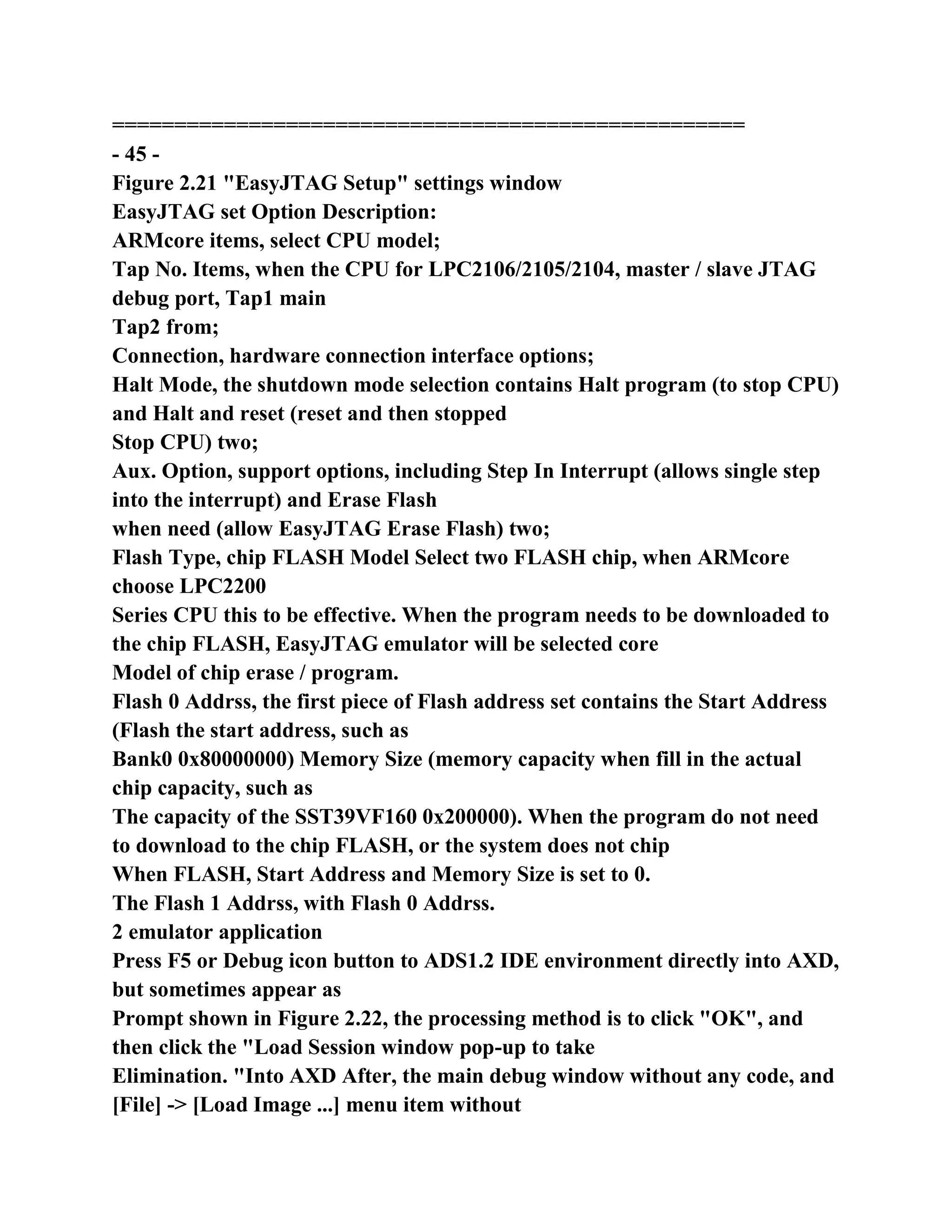 ===================================================
- 45 -
Figure 2.21 "EasyJTAG Setup" settings window
EasyJTAG set Option Description:
ARMcore items, select CPU model;
Tap No. Items, when the CPU for LPC2106/2105/2104, master / slave JTAG
debug port, Tap1 main
Tap2 from;
Connection, hardware connection interface options;
Halt Mode, the shutdown mode selection contains Halt program (to stop CPU)
and Halt and reset (reset and then stopped
Stop CPU) two;
Aux. Option, support options, including Step In Interrupt (allows single step
into the interrupt) and Erase Flash
when need (allow EasyJTAG Erase Flash) two;
Flash Type, chip FLASH Model Select two FLASH chip, when ARMcore
choose LPC2200
Series CPU this to be effective. When the program needs to be downloaded to
the chip FLASH, EasyJTAG emulator will be selected core
Model of chip erase / program.
Flash 0 Addrss, the first piece of Flash address set contains the Start Address
(Flash the start address, such as
Bank0 0x80000000) Memory Size (memory capacity when fill in the actual
chip capacity, such as
The capacity of the SST39VF160 0x200000). When the program do not need
to download to the chip FLASH, or the system does not chip
When FLASH, Start Address and Memory Size is set to 0.
The Flash 1 Addrss, with Flash 0 Addrss.
2 emulator application
Press F5 or Debug icon button to ADS1.2 IDE environment directly into AXD,
but sometimes appear as
Prompt shown in Figure 2.22, the processing method is to click "OK", and
then click the "Load Session window pop-up to take
Elimination. "Into AXD After, the main debug window without any code, and
[File] -> [Load Image ...] menu item without
 
