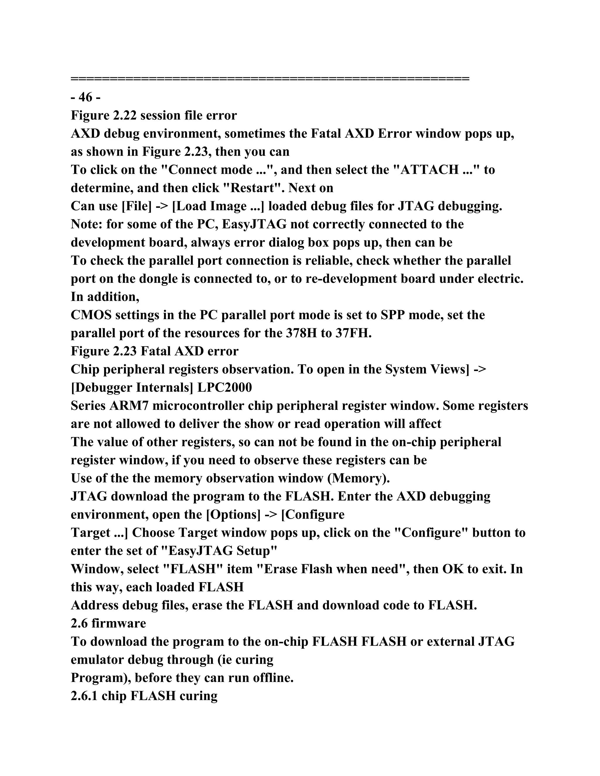 ===================================================
- 46 -
Figure 2.22 session file error
AXD debug environment, sometimes the Fatal AXD Error window pops up,
as shown in Figure 2.23, then you can
To click on the "Connect mode ...", and then select the "ATTACH ..." to
determine, and then click "Restart". Next on
Can use [File] -> [Load Image ...] loaded debug files for JTAG debugging.
Note: for some of the PC, EasyJTAG not correctly connected to the
development board, always error dialog box pops up, then can be
To check the parallel port connection is reliable, check whether the parallel
port on the dongle is connected to, or to re-development board under electric.
In addition,
CMOS settings in the PC parallel port mode is set to SPP mode, set the
parallel port of the resources for the 378H to 37FH.
Figure 2.23 Fatal AXD error
Chip peripheral registers observation. To open in the System Views] ->
[Debugger Internals] LPC2000
Series ARM7 microcontroller chip peripheral register window. Some registers
are not allowed to deliver the show or read operation will affect
The value of other registers, so can not be found in the on-chip peripheral
register window, if you need to observe these registers can be
Use of the the memory observation window (Memory).
JTAG download the program to the FLASH. Enter the AXD debugging
environment, open the [Options] -> [Configure
Target ...] Choose Target window pops up, click on the "Configure" button to
enter the set of "EasyJTAG Setup"
Window, select "FLASH" item "Erase Flash when need", then OK to exit. In
this way, each loaded FLASH
Address debug files, erase the FLASH and download code to FLASH.
2.6 firmware
To download the program to the on-chip FLASH FLASH or external JTAG
emulator debug through (ie curing
Program), before they can run offline.
2.6.1 chip FLASH curing
 