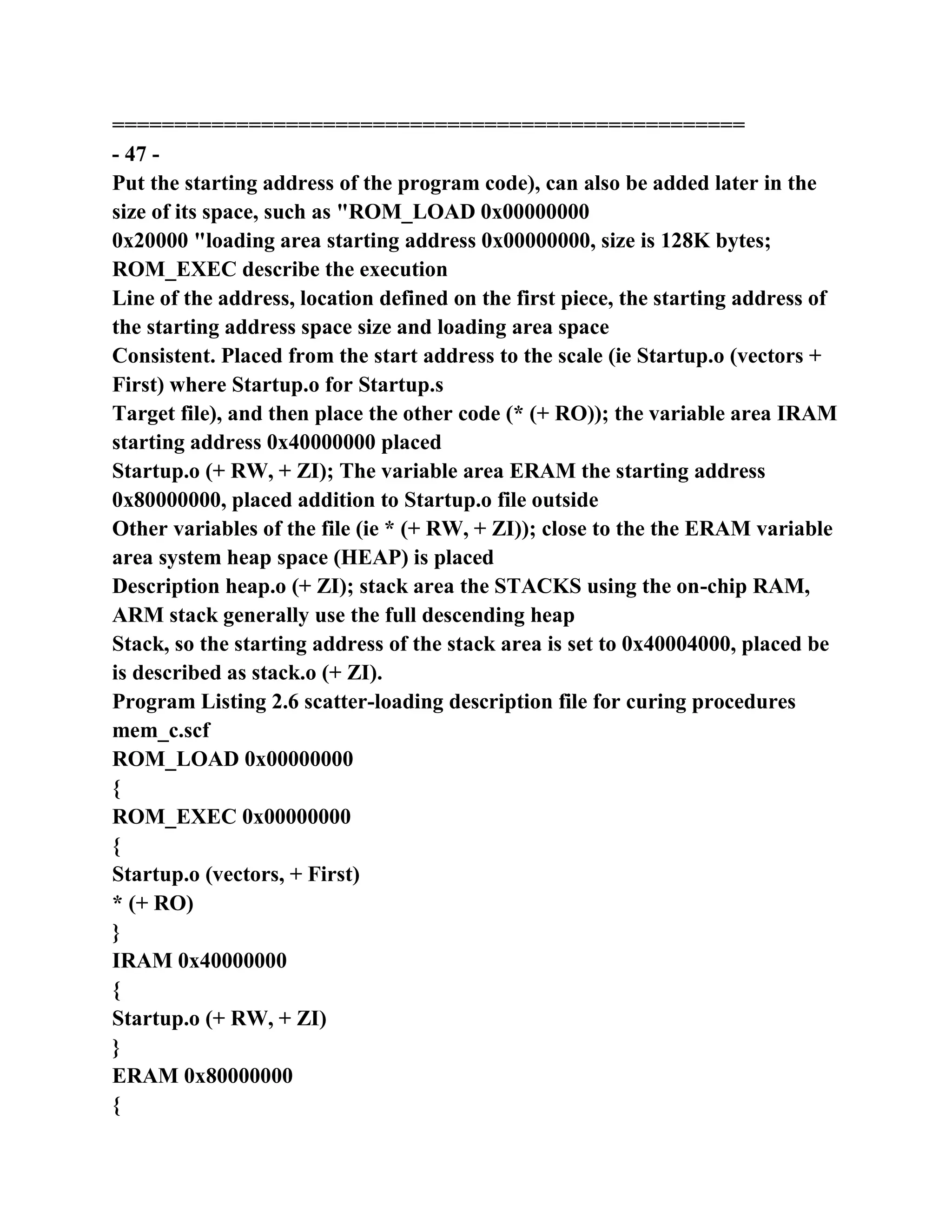 ===================================================
- 47 -
Put the starting address of the program code), can also be added later in the
size of its space, such as "ROM_LOAD 0x00000000
0x20000 "loading area starting address 0x00000000, size is 128K bytes;
ROM_EXEC describe the execution
Line of the address, location defined on the first piece, the starting address of
the starting address space size and loading area space
Consistent. Placed from the start address to the scale (ie Startup.o (vectors +
First) where Startup.o for Startup.s
Target file), and then place the other code (* (+ RO)); the variable area IRAM
starting address 0x40000000 placed
Startup.o (+ RW, + ZI); The variable area ERAM the starting address
0x80000000, placed addition to Startup.o file outside
Other variables of the file (ie * (+ RW, + ZI)); close to the the ERAM variable
area system heap space (HEAP) is placed
Description heap.o (+ ZI); stack area the STACKS using the on-chip RAM,
ARM stack generally use the full descending heap
Stack, so the starting address of the stack area is set to 0x40004000, placed be
is described as stack.o (+ ZI).
Program Listing 2.6 scatter-loading description file for curing procedures
mem_c.scf
ROM_LOAD 0x00000000
{
ROM_EXEC 0x00000000
{
Startup.o (vectors, + First)
* (+ RO)
}
IRAM 0x40000000
{
Startup.o (+ RW, + ZI)
}
ERAM 0x80000000
{
 