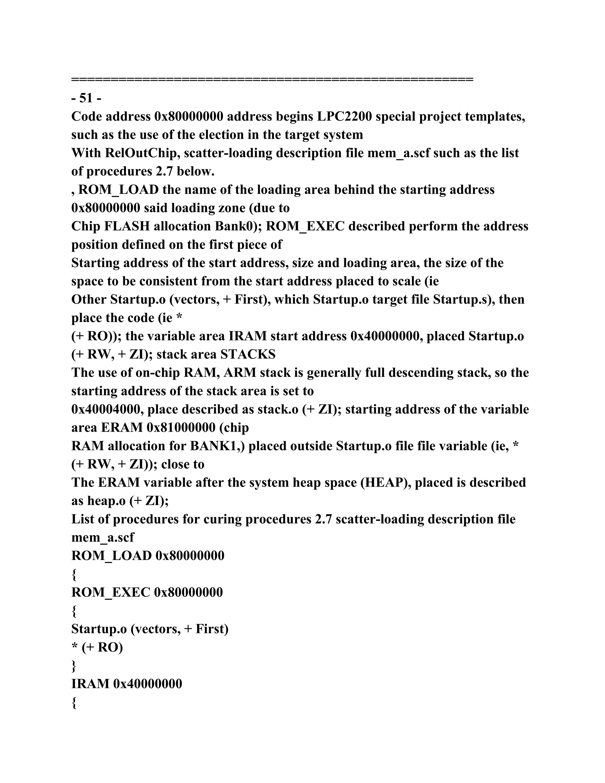 ===================================================
- 51 -
Code address 0x80000000 address begins LPC2200 special project templates,
such as the use of the election in the target system
With RelOutChip, scatter-loading description file mem_a.scf such as the list
of procedures 2.7 below.
, ROM_LOAD the name of the loading area behind the starting address
0x80000000 said loading zone (due to
Chip FLASH allocation Bank0); ROM_EXEC described perform the address
position defined on the first piece of
Starting address of the start address, size and loading area, the size of the
space to be consistent from the start address placed to scale (ie
Other Startup.o (vectors, + First), which Startup.o target file Startup.s), then
place the code (ie *
(+ RO)); the variable area IRAM start address 0x40000000, placed Startup.o
(+ RW, + ZI); stack area STACKS
The use of on-chip RAM, ARM stack is generally full descending stack, so the
starting address of the stack area is set to
0x40004000, place described as stack.o (+ ZI); starting address of the variable
area ERAM 0x81000000 (chip
RAM allocation for BANK1,) placed outside Startup.o file file variable (ie, *
(+ RW, + ZI)); close to
The ERAM variable after the system heap space (HEAP), placed is described
as heap.o (+ ZI);
List of procedures for curing procedures 2.7 scatter-loading description file
mem_a.scf
ROM_LOAD 0x80000000
{
ROM_EXEC 0x80000000
{
Startup.o (vectors, + First)
* (+ RO)
}
IRAM 0x40000000
{
 