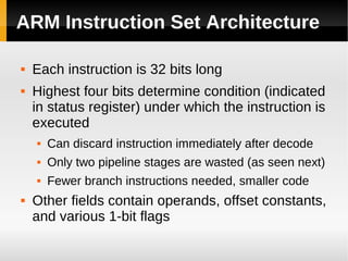 ARM Instruction Set Architecture

   Each instruction is 32 bits long
   Highest four bits determine condition (indicated
    in status register) under which the instruction is
    executed
       Can discard instruction immediately after decode
       Only two pipeline stages are wasted (as seen next)
       Fewer branch instructions needed, smaller code
   Other fields contain operands, offset constants,
    and various 1-bit flags
 