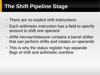 The Shift Pipeline Stage

   There are no explicit shift instructions
   Each arithmetic instruction has a field to specify
    amount to shift one operand
   ARM microarchitecture contains a barrel shifter
    that can perform shifts and rotates on operands
   This is why the status register has separate
    flags of shift and arithmetic overflow
 