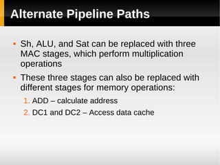Alternate Pipeline Paths

   Sh, ALU, and Sat can be replaced with three
    MAC stages, which perform multiplication
    operations
   These three stages can also be replaced with
    different stages for memory operations:
    1. ADD – calculate address
    2. DC1 and DC2 – Access data cache
 