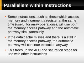 Parallelism within Instructions

   Some instructions, such as those which access
    memory and increment a register at the same
    time (useful for array operations), will use both
    the memory access pathway and the arithmetic
    pathway simultaneously
   If the data cache misses and there is a stall in
    the memory access pathway, the arithmetic
    pathway will continue execution anyway
   This frees up the ALU and saturation stage for
    use with other instructions
 