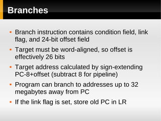 Branches

   Branch instruction contains condition field, link
    flag, and 24-bit offset field
   Target must be word-aligned, so offset is
    effectively 26 bits
   Target address calculated by sign-extending
    PC-8+offset (subtract 8 for pipeline)
   Program can branch to addresses up to 32
    megabytes away from PC
   If the link flag is set, store old PC in LR
 