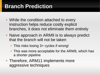 Branch Prediction

   While the condition attached to every
    instruction helps reduce costly explicit
    branches, it does not eliminate them entirely
   Naive approach in ARM9 is to always predict
    that the branch will not be taken
       This risks losing 3+ cycles if wrong!
       This was more acceptable for the ARM9, which has
        a shorter pipeline
   Therefore, ARM11 implements more
    aggressive techniques
 