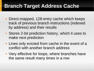 Branch Target Address Cache

   Direct-mapped, 128-entry cache which keeps
    track of previous branch instructions (indexed
    by address) and their results
   Stores 2-bit prediction history, which it uses to
    make next prediction
   Lines only evicted from cache in the event of a
    conflict with another branch address
   Very effective for loops, where branches have
    the same result many times in a row
 