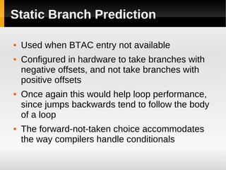 Static Branch Prediction

   Used when BTAC entry not available
   Configured in hardware to take branches with
    negative offsets, and not take branches with
    positive offsets
   Once again this would help loop performance,
    since jumps backwards tend to follow the body
    of a loop
   The forward-not-taken choice accommodates
    the way compilers handle conditionals
 