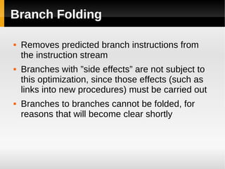 Branch Folding

   Removes predicted branch instructions from
    the instruction stream
   Branches with ”side effects” are not subject to
    this optimization, since those effects (such as
    links into new procedures) must be carried out
   Branches to branches cannot be folded, for
    reasons that will become clear shortly
 