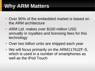 Why ARM Matters

   Over 90% of the embedded market is based on
    the ARM architecture
   ARM Ltd. makes over $100 million USD
    annually in royalties and licensing fees for this
    technology
   Over two billion units are shipped each year
   We will focus primarily on the ARM1176JZF-S,
    which is used in a number of smartphones as
    well as the iPod Touch
 