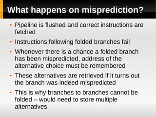 What happens on misprediction?
   Pipeline is flushed and correct instructions are
    fetched
   Instructions following folded branches fail
   Whenever there is a chance a folded branch
    has been mispredicted, address of the
    alternative choice must be remembered
   These alternatives are retrieved if it turns out
    the branch was indeed mispredicted
   This is why branches to branches cannot be
    folded – would need to store multiple
    alternatives
 