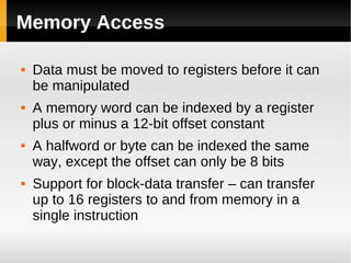 Memory Access

   Data must be moved to registers before it can
    be manipulated
   A memory word can be indexed by a register
    plus or minus a 12-bit offset constant
   A halfword or byte can be indexed the same
    way, except the offset can only be 8 bits
   Support for block-data transfer – can transfer
    up to 16 registers to and from memory in a
    single instruction
 