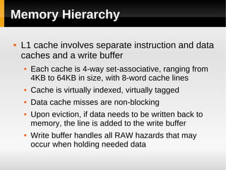 Memory Hierarchy

   L1 cache involves separate instruction and data
    caches and a write buffer
       Each cache is 4-way set-associative, ranging from
        4KB to 64KB in size, with 8-word cache lines
       Cache is virtually indexed, virtually tagged
       Data cache misses are non-blocking
       Upon eviction, if data needs to be written back to
        memory, the line is added to the write buffer
       Write buffer handles all RAW hazards that may
        occur when holding needed data
 