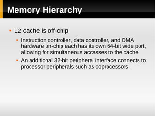 Memory Hierarchy

   L2 cache is off-chip
       Instruction controller, data controller, and DMA
        hardware on-chip each has its own 64-bit wide port,
        allowing for simultaneous accesses to the cache
       An additional 32-bit peripheral interface connects to
        processor peripherals such as coprocessors
 