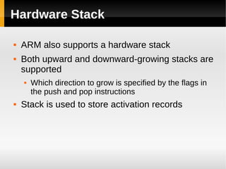 Hardware Stack

   ARM also supports a hardware stack
   Both upward and downward-growing stacks are
    supported
       Which direction to grow is specified by the flags in
        the push and pop instructions
   Stack is used to store activation records
 