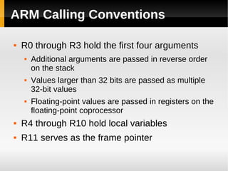ARM Calling Conventions

   R0 through R3 hold the first four arguments
       Additional arguments are passed in reverse order
        on the stack
       Values larger than 32 bits are passed as multiple
        32-bit values
       Floating-point values are passed in registers on the
        floating-point coprocessor
   R4 through R10 hold local variables
   R11 serves as the frame pointer
 