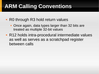 ARM Calling Conventions

   R0 through R3 hold return values
       Once again, data types larger than 32 bits are
        treated as multiple 32-bit values
   R12 holds intra-procedural intermediate values
    as well as serves as a scratchpad register
    between calls
 