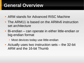 General Overview

   ARM stands for Advanced RISC Machine
   The ARM11 is based on the ARMv6 instruction
    set architecture
   Bi-endian – can operate in either little-endian or
    big-endian format
       Most devices today use little-endian
   Actually uses two instruction sets – the 32-bit
    ARM and the 16-bit Thumb
 