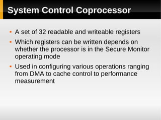 System Control Coprocessor

   A set of 32 readable and writeable registers
   Which registers can be written depends on
    whether the processor is in the Secure Monitor
    operating mode
   Used in configuring various operations ranging
    from DMA to cache control to performance
    measurement
 