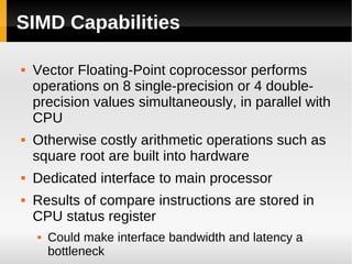 SIMD Capabilities

   Vector Floating-Point coprocessor performs
    operations on 8 single-precision or 4 double-
    precision values simultaneously, in parallel with
    CPU
   Otherwise costly arithmetic operations such as
    square root are built into hardware
   Dedicated interface to main processor
   Results of compare instructions are stored in
    CPU status register
       Could make interface bandwidth and latency a
        bottleneck
 