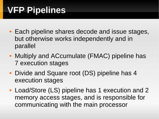 VFP Pipelines

   Each pipeline shares decode and issue stages,
    but otherwise works independently and in
    parallel
   Multiply and ACcumulate (FMAC) pipeline has
    7 execution stages
   Divide and Square root (DS) pipeline has 4
    execution stages
   Load/Store (LS) pipeline has 1 execution and 2
    memory access stages, and is responsible for
    communicating with the main processor
 