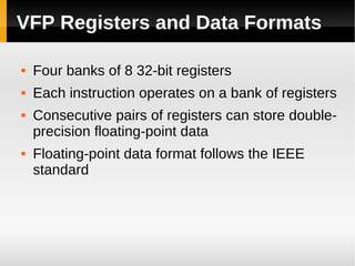 VFP Registers and Data Formats

   Four banks of 8 32-bit registers
   Each instruction operates on a bank of registers
   Consecutive pairs of registers can store double-
    precision floating-point data
   Floating-point data format follows the IEEE
    standard
 