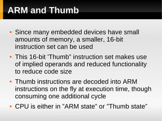 ARM and Thumb

   Since many embedded devices have small
    amounts of memory, a smaller, 16-bit
    instruction set can be used
   This 16-bit 'Thumb” instruction set makes use
    of implied operands and reduced functionality
    to reduce code size
   Thumb instructions are decoded into ARM
    instructions on the fly at execution time, though
    consuming one additional cycle
   CPU is either in ”ARM state” or ”Thumb state”
 