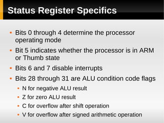 Status Register Specifics

   Bits 0 through 4 determine the processor
    operating mode
   Bit 5 indicates whether the processor is in ARM
    or Thumb state
   Bits 6 and 7 disable interrupts
   Bits 28 through 31 are ALU condition code flags
       N for negative ALU result
       Z for zero ALU result
       C for overflow after shift operation
       V for overflow after signed arithmetic operation
 