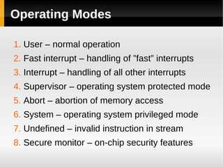 Operating Modes

1. User – normal operation
2. Fast interrupt – handling of ”fast” interrupts
3. Interrupt – handling of all other interrupts
4. Supervisor – operating system protected mode
5. Abort – abortion of memory access
6. System – operating system privileged mode
7. Undefined – invalid instruction in stream
8. Secure monitor – on-chip security features
 