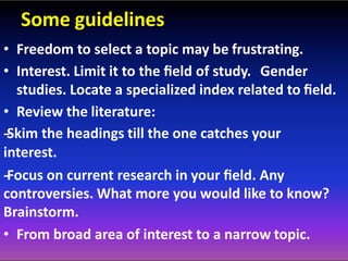 Some guidelines
• Freedom to select a topic may be frustrating.
• Interest. Limit it to the ﬁeld of study. Gender
studies. Locate a specialized index related to ﬁeld.
• Review the literature:
-‐Skim the headings till the one catches your
interest.
-‐Focus on current research in your ﬁeld. Any
controversies. What more you would like to know?
Brainstorm.
• From broad area of interest to a narrow topic.
 