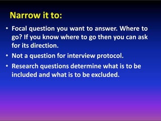 Narrow it to:
• Focal question you want to answer. Where to
go? If you know where to go then you can ask
for its direction.
• Not a question for interview protocol.
• Research questions determine what is to be
included and what is to be excluded.
 