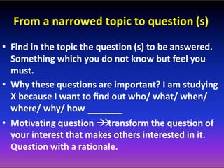 From a narrowed topic to question (s)
• Find in the topic the question (s) to be answered.
Something which you do not know but feel you
must.
• Why these questions are important? I am studying
X because I want to ﬁnd out who/ what/ when/
where/ why/ how
• Motivating question transform the question of
your interest that makes others interested in it.
Question with a rationale.
 