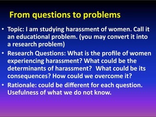 From questions to problems
• Topic: I am studying harassment of women. Call it
an educational problem. (you may convert it into
a research problem)
• Research Questions: What is the proﬁle of women
experiencing harassment? What could be the
determinants of harassment? What could be its
consequences? How could we overcome it?
• Rationale: could be diﬀerent for each question.
Usefulness of what we do not know.
 