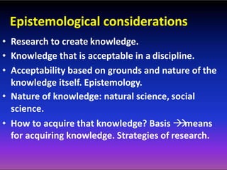 Epistemological considerations
• Research to create knowledge.
• Knowledge that is acceptable in a discipline.
• Acceptability based on grounds and nature of the
knowledge itself. Epistemology.
• Nature of knowledge: natural science, social
science.
• How to acquire that knowledge? Basis means
for acquiring knowledge. Strategies of research.
 